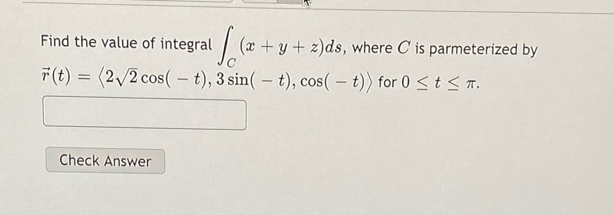 Find the value of integral
(x + y + z)ds, where C is parmeterized by
F(t) = (2/2 cos( – t), 3 sin( – t), cos( – t)) for 0<t< T.
|
Check Answer
