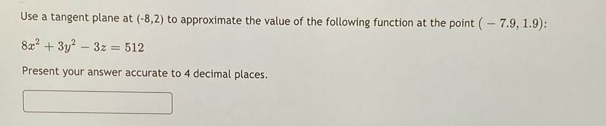 Use a tangent plane at (-8,2) to approximate the value of the following function at the point (-7.9, 1.9):
8x2 + 3y? – 3z = 512
Present your answer accurate to 4 decimal places.
