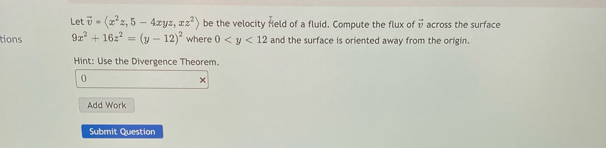 Let v = (xz, 5 – 4xyz, xz2) be the velocity ield of a fluid. Compute the flux of v across the surface
tions
9x2 + 16z2 = (y – 12) where 0 < y < 12 and the surface is oriented away from the origin.
Hint: Use the Divergence Theorem.
Add Work
Submit Question
