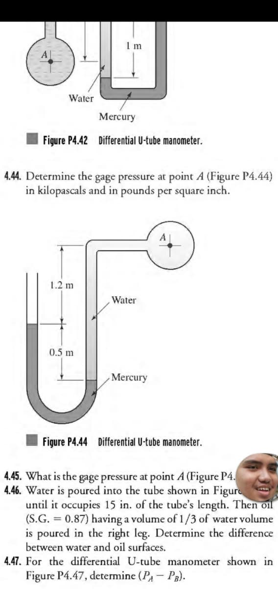 Water
Mercury
Figure P4.42 Differential U-tube manometer.
1 m
4.44. Determine the gage pressure at point A (Figure P4.44)
in kilopascals and in pounds per square inch.
1.2 m
0.5 m
Water
Mercury
Figure P4.44 Differential U-tube manometer.
4.45. What is the gage pressure at point A (Figure P4.
4.46. Water is poured into the tube shown in Figure
until it occupies 15 in. of the tube's length. Then oil
(S.G. = 0.87) having a volume of 1/3 of water volume
is poured in the right leg. Determine the difference
between water and oil surfaces.
4.47. For the differential U-tube manometer shown in
Figure P4.47, determine (P₁-PB).