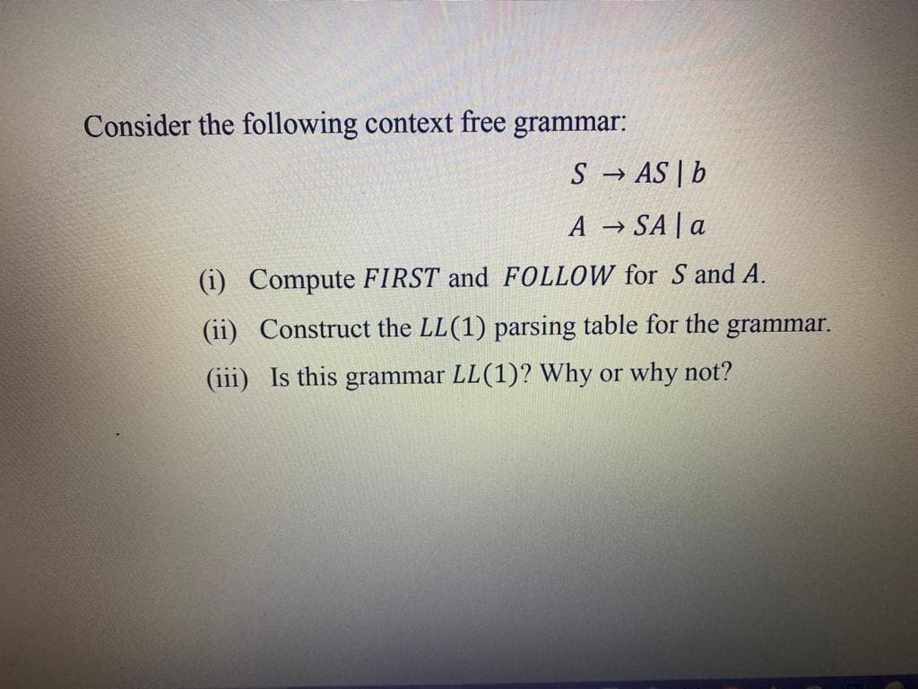 Consider the following context free grammar:
S → AS | b
A → SA a
(1) Compute FIRST and FOLLOW for S and A.
(ii) Construct the LL(1) parsing table for the grammar.
(iii) Is this grammar LL (1)? Why or why not?