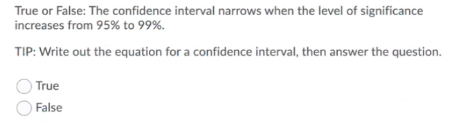 True or False: The confidence interval narrows when the level of significance
increases from 95% to 99%.
TIP: Write out the equation for a confidence interval, then answer the question.
True
False
