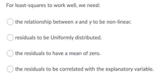 For least-squares to work well, we need:
) the relationship between x and y to be non-linear.
residuals to be Uniformly distributed.
) the residuals to have a mean of zero.
the residuals to be correlated with the explanatory variable.
