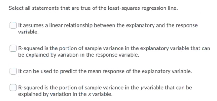 Select all statements that are true of the least-squares regression line.
) It assumes a linear relationship between the explanatory and the response
variable.
R-squared is the portion of sample variance in the explanatory variable that can
be explained by variation in the response variable.
) It can be used to predict the mean response of the explanatory variable.
| R-squared is the portion of sample variance in the y variable that can be
explained by variation in the x variable.
