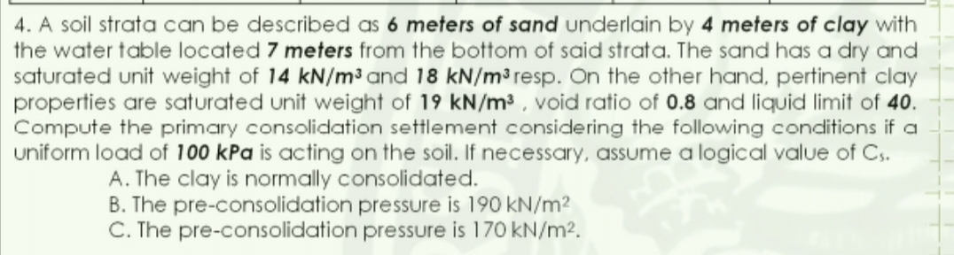 4. A soil strata can be described as 6 meters of sand underlain by 4 meters of clay with
the water table located 7 meters from the bottom of said strata. The sand has a dry and
saturated unit weight of 14 kN/m³ and 18 kN/m³ resp. On the other hand, pertinent clay
properties are saturated unit weight of 19 kN/m³ , void ratio of 0.8 and liquid limit of 40.
Compute the primary consolidation settlement considering the following conditions if a
uniform load of 100 kPa is acting on the soil. If necessary, assume a logical value of Cs.
A. The clay is normally consolidated.
B. The pre-consolidation pressure is 190 kN/m?
C. The pre-consolidation pressure is 170 kN/m2.
