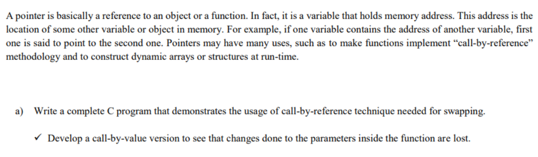 A pointer is basically a reference to an object or a function. In fact, it is a variable that holds memory address. This address is the
location of some other variable or object in memory. For example, if one variable contains the address of another variable, first
one is said to point to the second one. Pointers may have many uses, such as to make functions implement “call-by-reference"
methodology and to construct dynamic arrays or structures at run-time.
a) Write a complete C program that demonstrates the usage of call-by-reference technique needed for swapping.
V Develop a call-by-value version to see that changes done to the parameters inside the function are lost.
