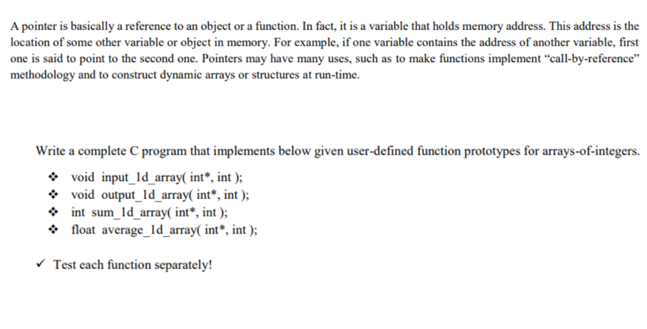 A pointer is basically a reference to an object or a function. In fact, it is a variable that holds memory address. This address is the
location of some other variable or object in memory. For example, if one variable contains the address of another variable, first
one is said to point to the second one. Pointers may have many uses, such as to make functions implement “call-by-reference"
methodology and to construct dynamic arrays or structures at run-time.
Write a complete C program that implements below given user-defined function prototypes for arrays-of-integers.
* void input_ld_array( int*, int );
void output_ld_array( int*, int );
int sum_ld_array( int*, int );
* float average_ld_array( int*, int );
v Test each function separately!
