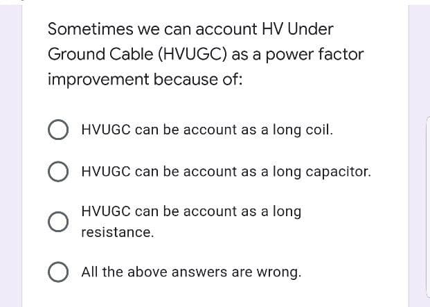 Sometimes we can account HV Under
Ground Cable (HVUGC) as a power factor
improvement because of:
HVUGC can be account as a long coil.
HVUGC can be account as a long capacitor.
HVUGC can be account as a long
resistance.
O All the above answers are wrong.

