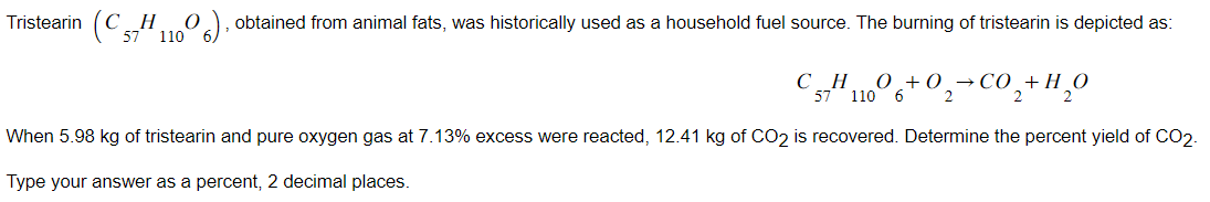 Tristearin (CH O 6), obtained from animal fats, was historically used as a household fuel source. The burning of tristearin is depicted as:
57 110
20,+H,0
When 5.98 kg of tristearin and pure oxygen gas at 7.13% excess were reacted, 12.41 kg of CO2 is recovered. Determine the percent yield of CO2-
Type your answer as a percent, 2 decimal places.
57¹11006+0₂-CO₂+
2