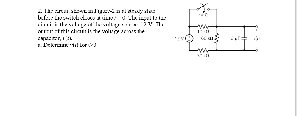 2. The circuit shown in Figure-2 is at steady state
before the switch closes at time t= 0. The input to the
circuit is the voltage of the voltage source, 12 V. The
output of this circuit is the voltage across the
capacitor, v(t).
a. Determine v(t) for t>0.
10 kQ
12 V
60 ΚΩ
2 µF =
v(t)
30 kQ
