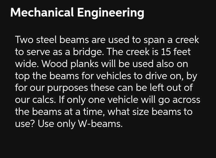 Mechanical Engineering
Two steel beams are used to span a creek
to serve as a bridge. The creek is 15 feet
wide. Wood planks will be used also on
top the beams for vehicles to drive on,
for our purposes these can be left out of
our calcs. If only one vehicle will go across
the beams at a time, what size beams to
use? Use only W-beams.
by
