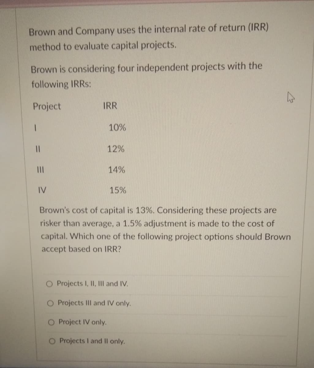 Brown and Company uses the internal rate of return (IRR)
method to evaluate capital projects.
Brown is considering four independent projects with the
following IRRS:
Project
IRR
10%
12%
II
14%
IV
15%
Brown's cost of capital is 13%. Considering these projects are
risker than average, a 1.5% adjustment is made to the cost of
capital. Which one of the following project options should Brown
accept based on IRR?
Projects I, II, IIl and IV.
O Projects II and IV only.
O Project IV only.
Projects I and Il only.
