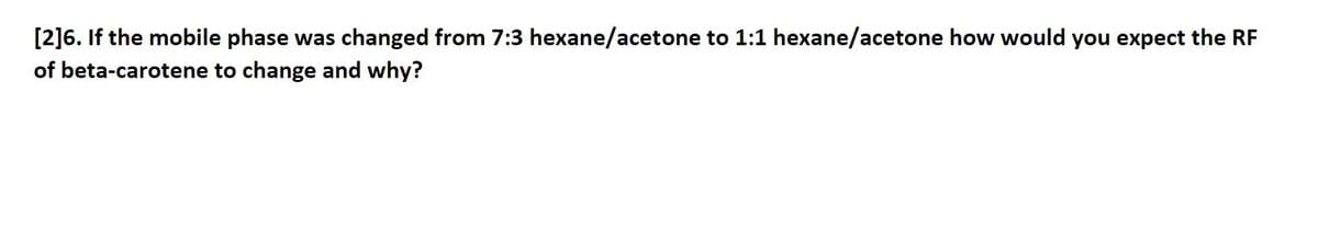 [2]6. If the mobile phase was changed from 7:3 hexane/acetone to 1:1 hexane/acetone how would you expect the RF
of beta-carotene to change and why?
