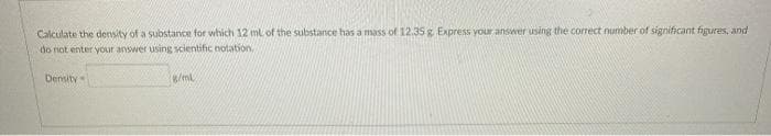 Calculate the density of a substance for which 12 ml of the substance has a mass of 12.35 g. Express your answer using the correct number of significant figures, and
do not enter your answer using scientific notation
Density
