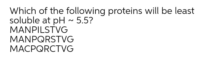 Which of the following proteins will be least
soluble at pH ~ 5.5?
MANPILSTVG
MANPQRSTVG
MACPQRCTVG
