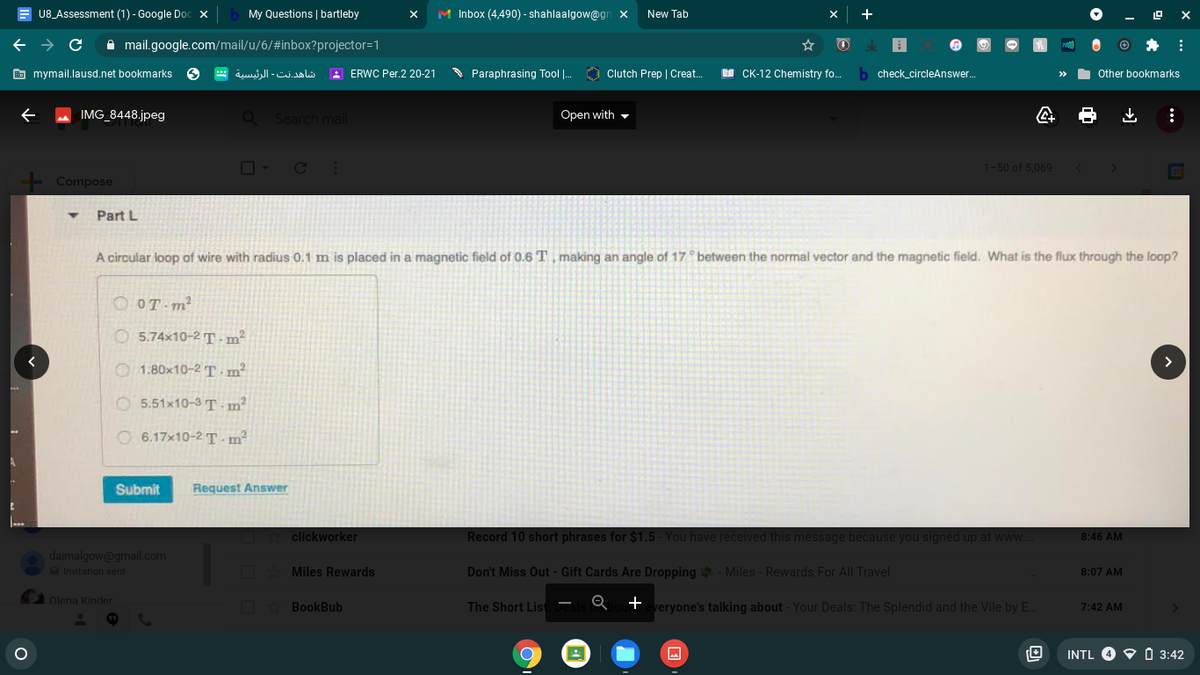 U8_Assessment (1) - Google Doc x
My Questions | bartleby
M Inbox (4,490) - shahlaalgow@gn x
New Tab
+
A mail.google.com/mail/u/6/#inbox?projector=1
E mymail.lausd.net bookmarks
شاهد.نت الرئيسية
A ERWC Per.2 20-21
S Paraphrasing Tool |.
O Clutch Prep | Creat.
EE CK-12 Chemistry fo.
b check_circleAnswer.
Other bookmarks
IMG 8448.jpeg
Search mail
Open with -
1-50 of 5.069
Compose
Part L
A circular loop of wire with radius 0.1 m is placed in a magnetic field of 0.6 T, making an angle of 17 between the normal vector and the magnetic field. What is the flux through the loop?
OT m²
O 5.74x10-2 T -m²
>
O 1.80x10-2 T -m²
O 5.51x10-3 T -m?
O 6.17x10-2 T - m²
Submit
Request Answer
clickworker
Record 10 short phrases for $1.5 - You have received this message because you signed up at www.
8:46 AM
daimalgow@gmal.com
Invitation sent
Miles Rewards
Don't Miss Out - Gift Cards Are Dropping - Miles - Rewards For Al Travel
8:07 AM
olena Kinder
The Short List
+
veryone's talking about - Your Deals: The Splendid and the Vile by E.
BookBub
7:42 AM
INTL 4
O 3:42
