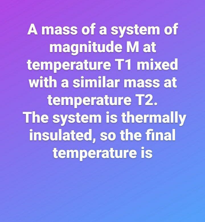 A mass of a system of
magnitude M at
temperature T1 mixed
with a similar mass at
temperature T2.
The system is thermally
insulated, so the final
temperature is
