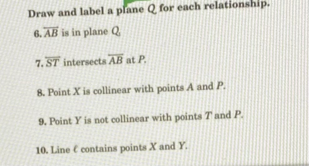 Draw and label a plane Q for each relationship.
6. AB is in plane Q
7. ST intersects AB at P.
8. Point X is collinear with points A and P.
