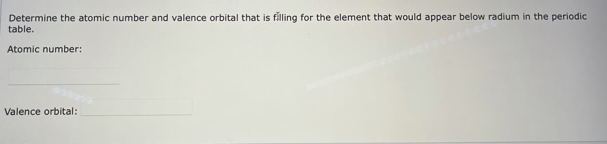 Determine the atomic number and valence orbital that is flling for the element that would appear below radium in the periodic
table.
Atomic number:
Valence orbital:
