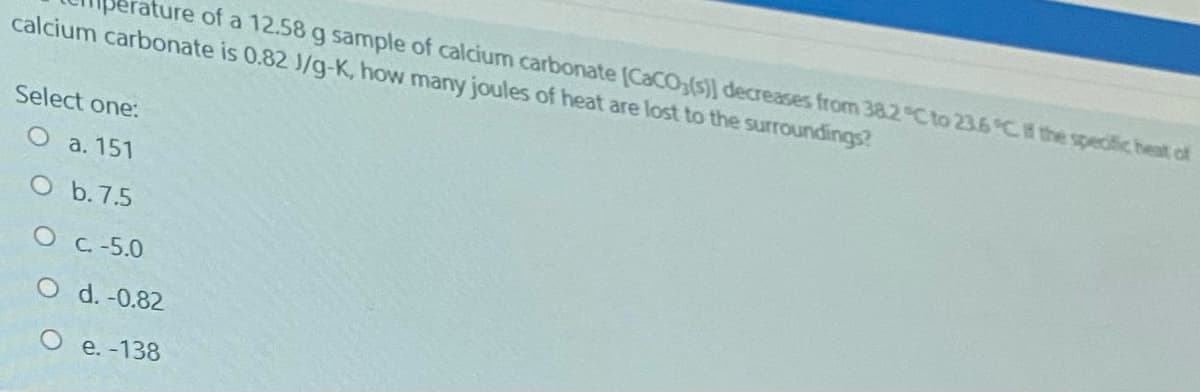 ature of a 12.58 g sample of calcium carbonate [CaCO,(s)] decreases from 382 C to 23.6 C the specific heat of
calcium carbonate is 0.82 J/g-K, how many joules of heat are lost to the surroundings?
Select one:
O a. 151
O b. 7.5
OC.-5.0
O d. -0.82
e. -138
