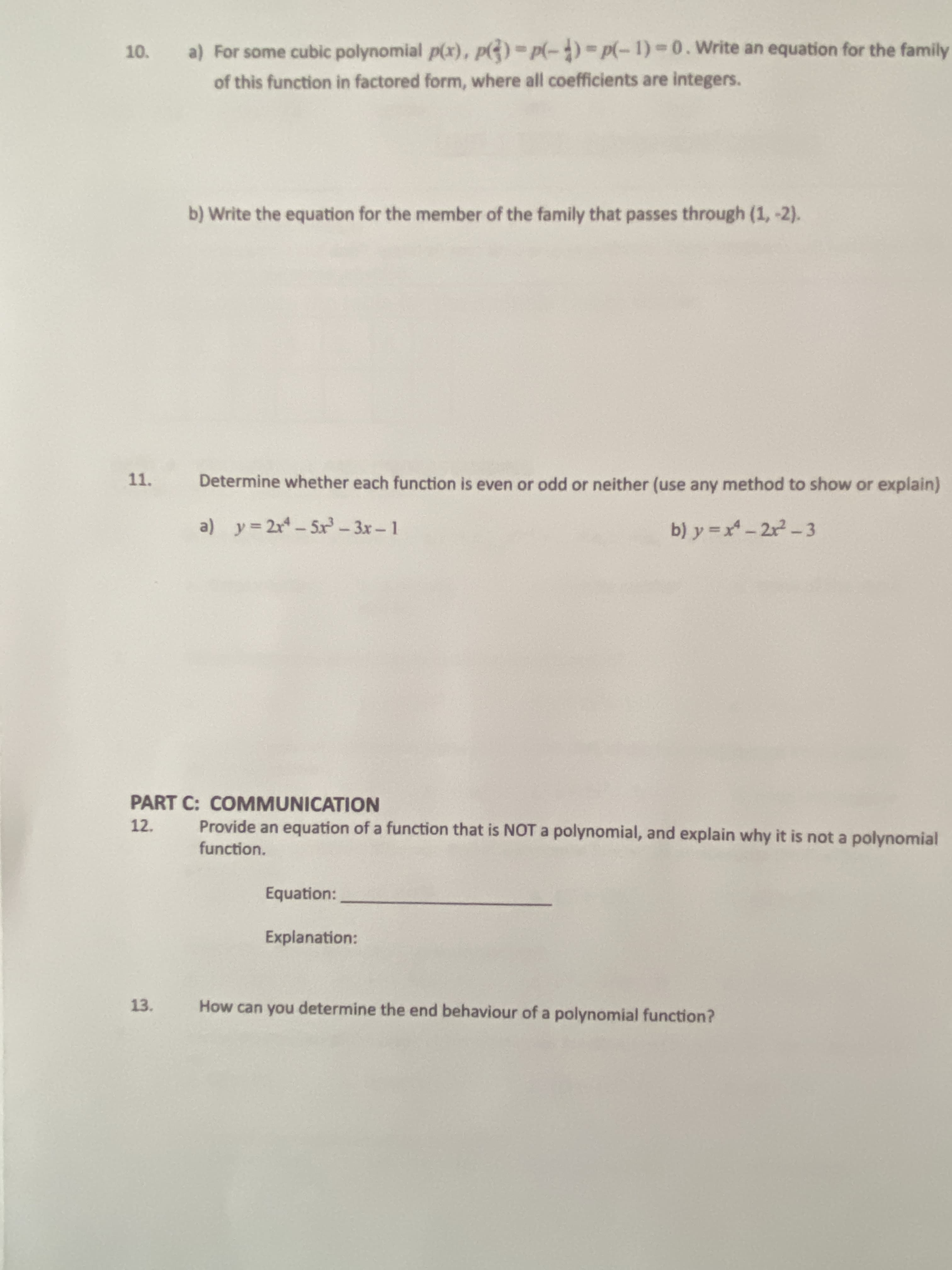 10.
For some cubic polynomial p(x), p)-p(-)-Dp(-1)-0. Write an equation for the family
%3D
of this function in factored form, where all coefficients are integers.
b) Write the equation for the member of the family that passes through (1, -2).
11.
Determine whether each function is even or odd or neither (use any method to show or explain)
a) y= 2r-5x-3x-1
b) y =x - 2r-3
PART C: COMMUNICATION
12.
Provide an equation of a function that is NOTa polynomial, and explain why it is not a polynomial
function.
Explanation:
13.
How can you determine the end behaviour of a polynomial function?
