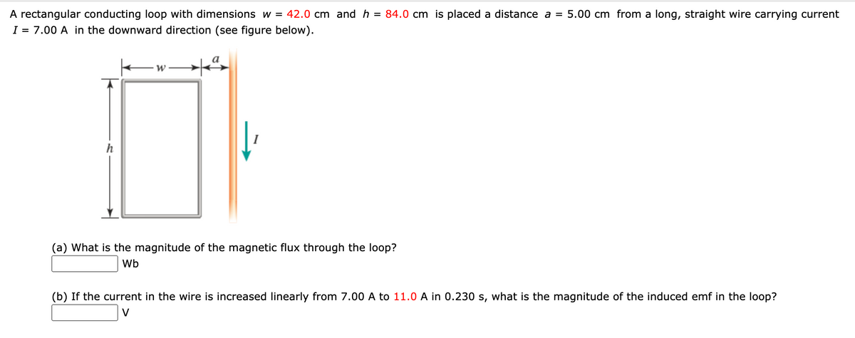 A rectangular conducting loop with dimensions w = 42.0 cm and h
= 84.0 cm is placed a distance a = 5.00 cm from a long, straight wire carrying current
I = 7.00 A in the downward direction (see figure below).
h
(a) What is the magnitude of the magnetic flux through the loop?
Wb
(b) If the current in the wire is increased linearly from 7.00 A to 11.0 A in 0.230 s, what is the magnitude of the induced emf in the loop?
V
