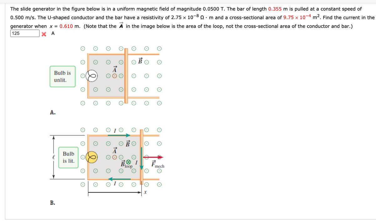 The slide generator in the figure below is in a uniform magnetic field of magnitude 0.0500 T. The bar of length 0.355 m is pulled at a constant speed of
0.500 m/s. The U-shaped conductor and the bar have a resistivity of 2.75 × 10-8 0
• m and a cross-sectional area of 9.75 x 10¬4 m². Find the current in the
generator when x = 0.610 m. (Note that the A in the image below is the area of the loop, not the cross-sectional area of the conductor and bar.)
125
X A
O BO
Bulb is
unlit.
A.
Bulb
is lit.
loop
mech
В.
