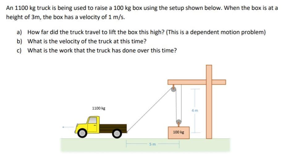 An 1100 kg truck is being used to raise a 100 kg box using the setup shown below. When the box is at a
height of 3m, the box has a velocity of 1 m/s.
a) How far did the truck travel to lift the box this high? (This is a dependent motion problem)
b) What is the velocity of the truck at this time?
c) What is the work that the truck has done over this time?
1100 kg
4m
100 kg
5 m
