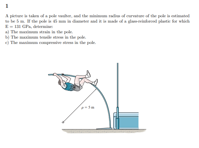 1
A picture is taken of a pole vaulter, and the minimum radius of curvature of the pole is estimated
to be 5 m. If the pole is 45 mm in diameter and it is made of a glass-reinforced plastic for which
E = 131 GPa, determine:
a) The maximum strain in the pole.
b) The maximum tensile stress in the pole.
c) The maximum compressive stress in the pole.
p = 5 m
