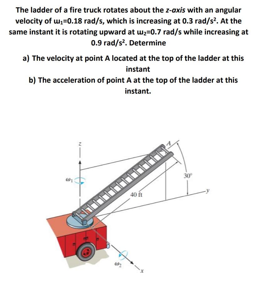 The ladder of a fire truck rotates about the z-axis with an angular
velocity of w1=0.18 rad/s, which is increasing at 0.3 rad/s?. At the
same instant it is rotating upward at w2=0.7 rad/s while increasing at
0.9 rad/s?. Determine
a) The velocity at point A located at the top of the ladder at this
instant
b) The acceleration of point A at the top of the ladder at this
instant.
30°
40 ft
