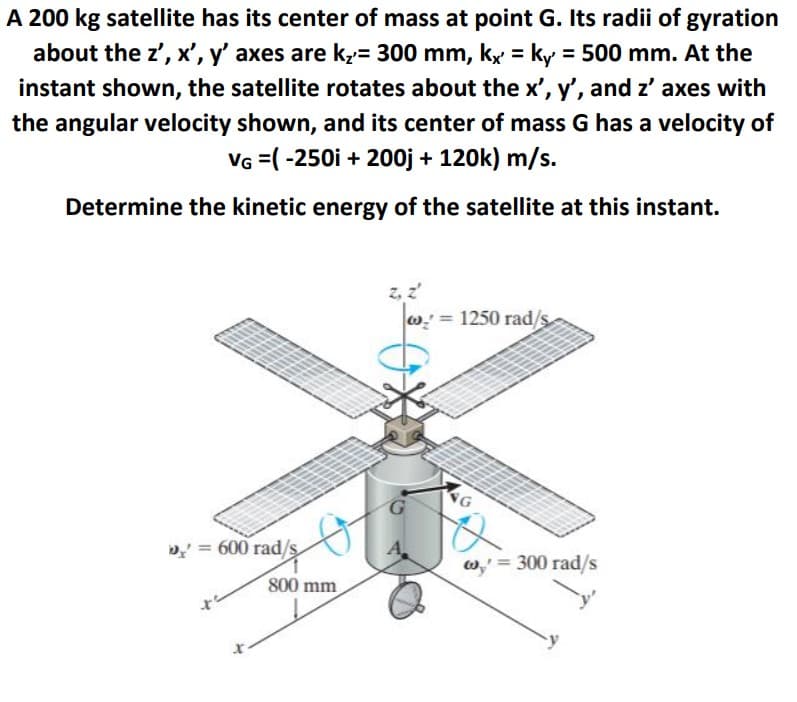 A 200 kg satellite has its center of mass at point G. Its radii of gyration
about the z', x', y' axes are k= 300 mm, kx = ky = 500 mm. At the
instant shown, the satellite rotates about the x', y', and z' axes with
the angular velocity shown, and its center of mass G has a velocity of
VG =( -250i + 200j + 120k) m/s.
Determine the kinetic energy of the satellite at this instant.
z, z
= 1250 rad/s
D = 600 rad/s
w,' = 300 rad/s
800 mm
