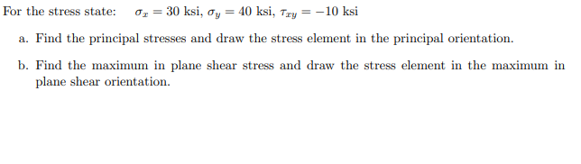 For the stress state:
Oz = 30 ksi, oy = 40 ksi, Try = -10 ksi
a. Find the principal stresses and draw the stress element in the principal orientation.
b. Find the maximum in plane shear stress and draw the stress element in the maximum in
plane shear orientation.
