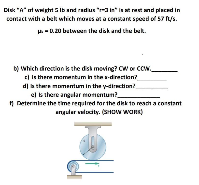 Disk "A" of weight 5 lb and radius "r=3 in" is at rest and placed in
contact with a belt which moves at a constant speed of 57 ft/s.
Hk = 0.20 between the disk and the belt.
b) Which direction is the disk moving? CW or CCW.
c) Is there momentum in the x-direction?
d) Is there momentum in the y-direction?
e) Is there angular momentum?
f) Determine the time required for the disk to reach a constant
angular velocity. (SHOW WORK)
