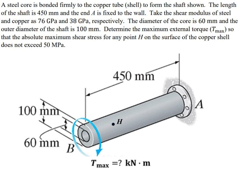 A steel core is bonded firmly to the copper tube (shell) to form the shaft shown. The length
of the shaft is 450 mm and the end A is fixed to the wall. Take the shear modulus of steel
and copper as 76 GPa and 38 GPa, respectively. The diameter of the core is 60 mm and the
outer diameter of the shaft is 100 mm. Determine the maximum external torque (Tmax) so
that the absolute maximum shear stress for any point H on the surface of the copper shell
does not exceed 50 MPa.
450 mm
A
100 mm
60 mm
В
Tmax =? kN · m

