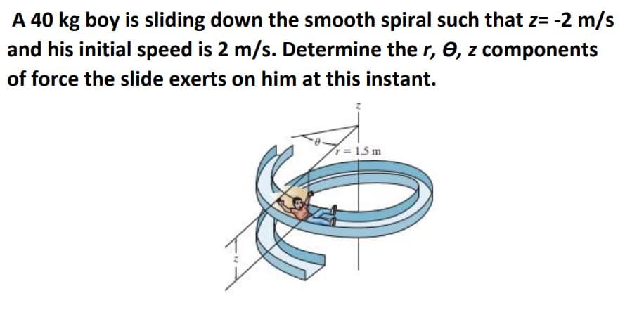 A 40 kg boy is sliding down the smooth spiral such that z= -2 m/s
and his initial speed is 2 m/s. Determine ther, 0, z components
of force the slide exerts on him at this instant.
=1.5 m
