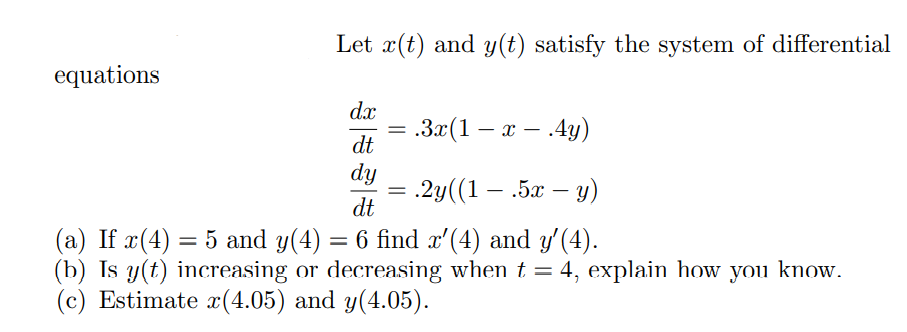 Let x(t) and y(t) satisfy the system of differential
equations
dx
За(1 — х — 4у)
dt
dy
= .2y((1 – .5x – y)
dt
(a) If x(4) = 5 and y(4) = 6 find x'(4) and y'(4).
(b) Is y(t) increasing or decreasing when t = 4, explain how you know.
(c) Estimate x(4.05) and y(4.05).
