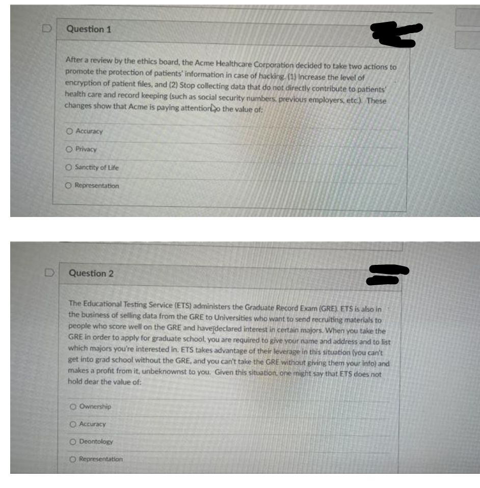 Question 1
After a review by the ethics board, the Acme Healthcare Corporation decided to take two actions to
promote the protection of patients' information in case of hacking. (1) Increase the level of
encryption of patient files, and (2) Stop collecting data that do not directly contribute to patients'
health care and record keeping (such as social security numbers, previous employers, etc.). These
changes show that Acme is paying attentioro the value of:
O Accuracy
O Privacy
O Sanctity of Life
O Representation
Question 2
The Educational Testing Service (ETS) administers the Graduate Record Exam (GRE). ETS is also in
the business of selling data from the GRE to Universities who want to send recruiting materials to
people who score well on the GRE and havejdeclared interest in certain majors. When you take the
GRE In order to apply for graduate school, you are required to give your name and address and to list
which majors you're interested in. ETS takes advantage of their leverage in this situation (you can't
get into grad school without the GRE, and you can't take the GRE without giving them your info) and
makes a profit from it, unbeknownst to you. Given this situation. one might say that ETS does not
hold dear the value of:
O Ownership
O Accuracy
O Deontology
O Representation
