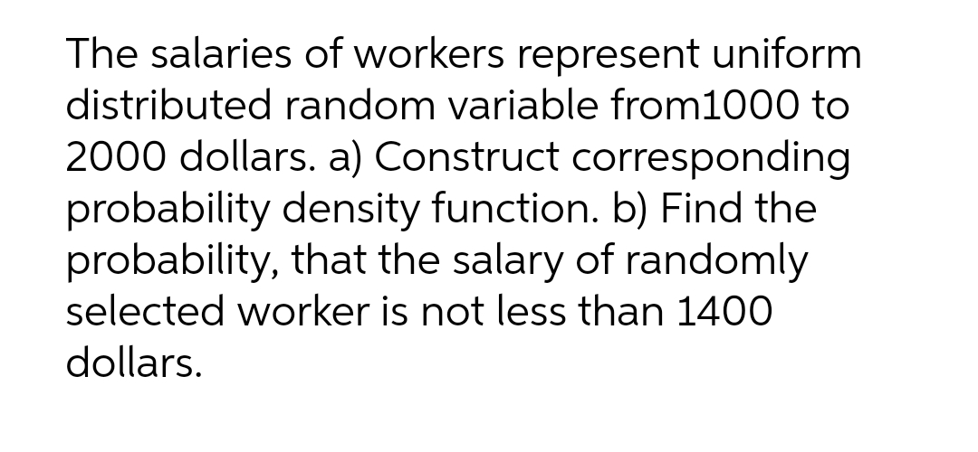 The salaries of workers represent uniform
distributed random variable from1000 to
2000 dollars. a) Construct corresponding
probability density function. b) Find the
probability, that the salary of randomly
selected worker is not less than 1400
dollars.
