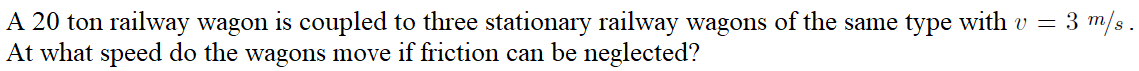 A 20 ton railway wagon is coupled to three stationary railway wagons of the same type with v = 3 m/s.
At what speed do the wagons move if friction can be neglected?
