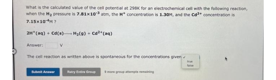 What is the calculated value of the cell potential at 298K for an electrochemical cell with the following reaction,
when the H2 pressure is 7.81x103 atm, the H concentration is 1.30M, and the Cd2+ concentration is
7.15×10M ?
2H*(aq) + Cd(s)→ H2(g) + Cd2+(aq)
Answer:
The cell reaction as written above is spontaneous for the concentrations given
true
faise
Submit Answer
Retry Entire Group
9 more group attempts remaining
