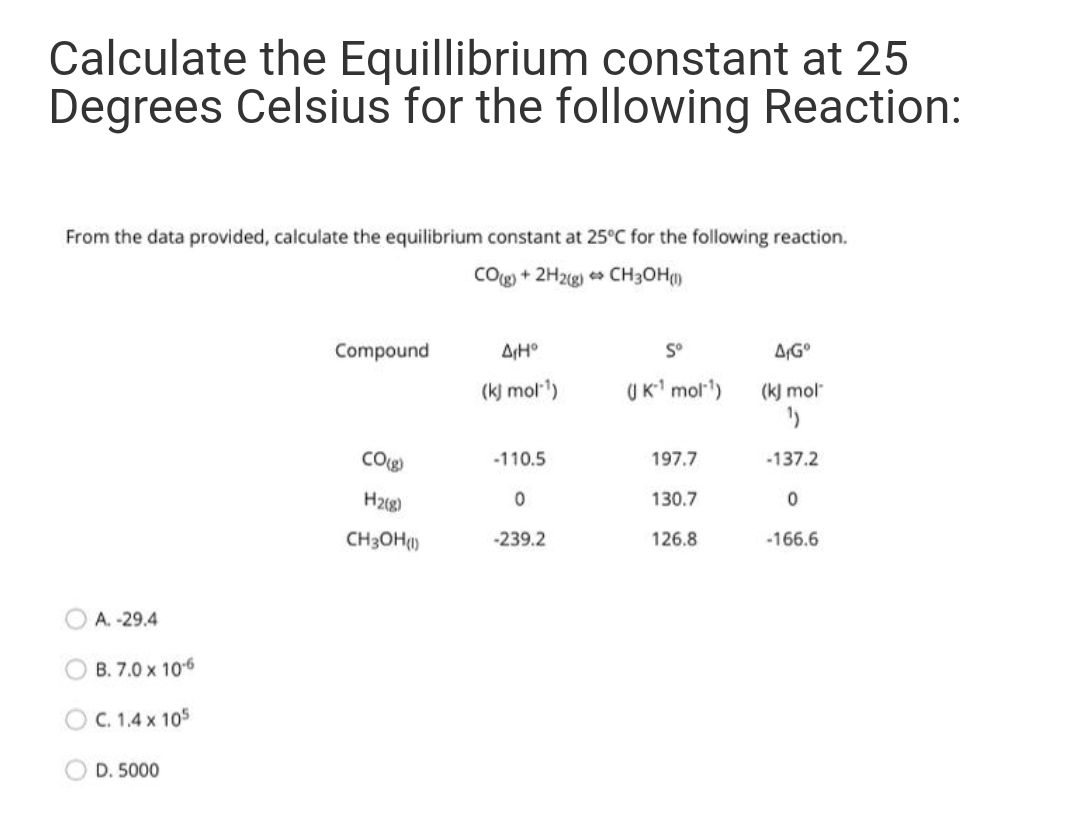 Calculate the Equillibrium constant at 25
Degrees Celsius for the following Reaction:
From the data provided, calculate the equilibrium constant at 25°C for the following reaction.
Cog + 2H2(g) CH3OH()
Compound
AH°
S°
(k) mol)
UK mol')
(k) mol
CO)
-110.5
197.7
-137.2
H2g)
130.7
CH3OH()
-239.2
126.8
-166.6
A. -29.4
OB. 7.0 x 106
O C. 1.4 x 105
OD. 5000
