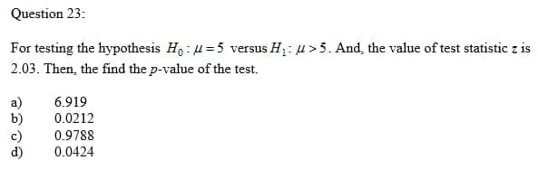 Question 23:
For testing the hypothesis Ho: u=5 versus H1: u>5. And, the value of test statistic z is
2.03. Then, the find the p-value of the test.
a)
b)
6.919
0.0212
0.9788
0.0424
