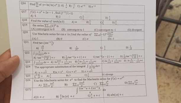 Q16 Find of y-In(In(e)) A) B) C) De
dy
Q17 f(x)=x²+2x-1, find (¹)(-1)
B) 2
Q18
Q19
Q20
Q21
A) 5
Find the value of tanh (In 3)
the series
(1) is
(A) convergent to 0
(B) convergent to 1
Use Maclurin series for cos x to find the value of E-o-1):
(B)0
(C)
Q23
024
Q22 x=
(A) 1
Find tan (sin
√
A)
QZ7)
2²46247
A) tan¹()+
A tự đ
Q25 - A)
Q26
A) 0
B)
A)1+c
#(ANA)ª
The appropriate substitution of the integral
Bu-² -²
9
B)
B)tan¹(x+2)+
14
x=A) (²+1+B) +
z
te
3814
B) In (x1+c
D) x
(C) convergent to-1
dxm
D)
C) tan(x-2)+c
Sinx+Cos x
8)3
9
D) diverge
Use the Maclaurin series for e to find the Maclaurin series for f(x) = e
(2)
D) 2
Α) ΣΤΟΝ
B)
E-
x
c)x+c
(2k)
(D)-1
Dtan (+
C) In ++ D) Inte
dx
(D) divergent
DI
D) xin xl+c