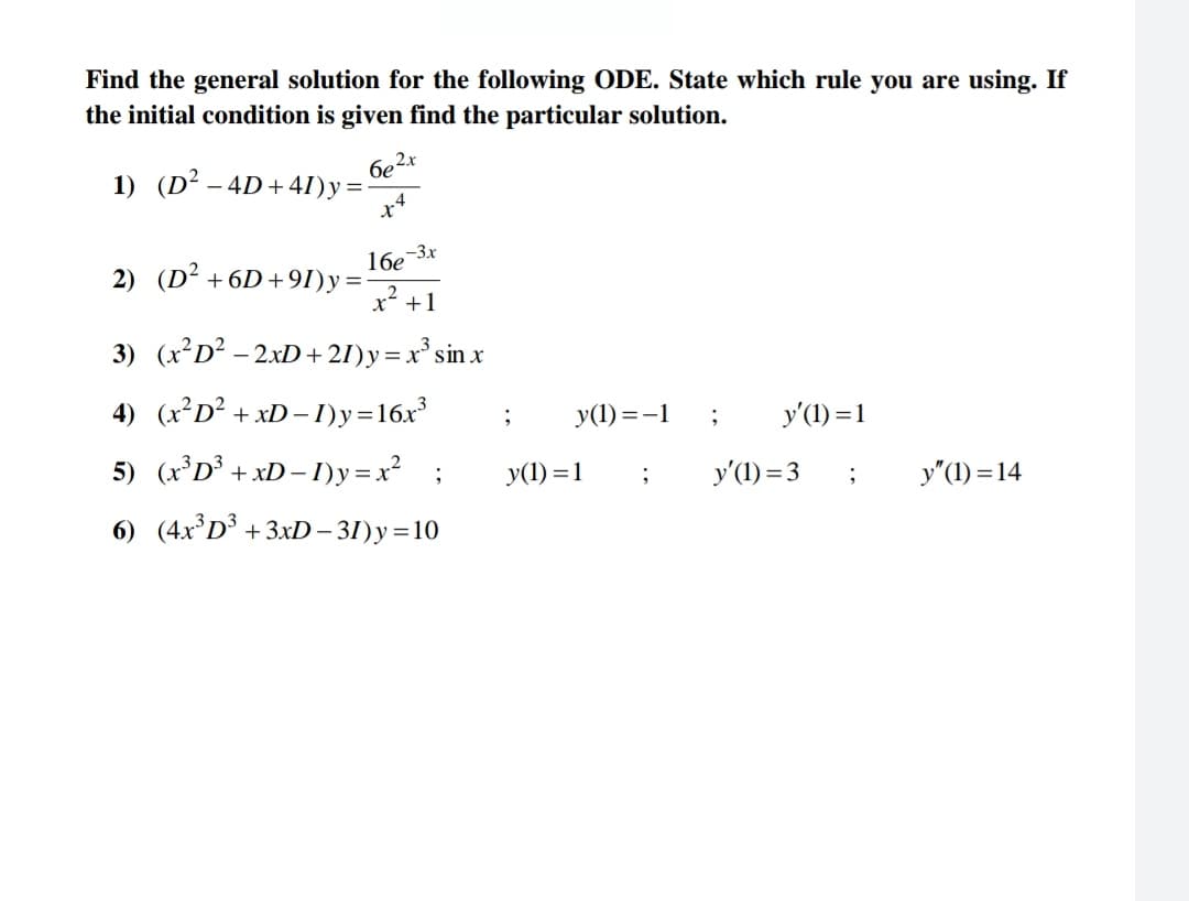 Find the general solution for the following ODE. State which rule you are using. If
the initial condition is given find the particular solution.
1) (D² - 4D+41)y=-
6e²x
x4
2) (D² +6D+91)y=
16e-3x
x² +1
3) (x²D² - 2xD +21) y = x³ sin x
=
4) (x²D² + xD-I)y=16x³
5) (x³D³ + xD-1)y=x² ;
6) (4x³D³ +3xD-31)y=10
;
y(1)=-1
y(1) = 1
;
;
y'(1) = 1
y'(1) = 3
;
y"(1) = 14