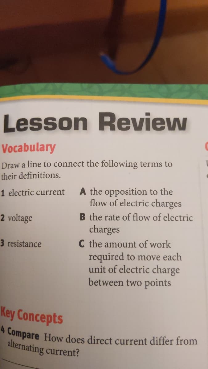 4 Compare How does direct current differ from
Lesson Review
Vocabulary
Draw a line to connect the following terms to
their definitions.
A the opposition to the
flow of electric charges
1 electric current
B the rate of flow of electric
charges
C the amount of work
required to move each
unit of electric charge
between two points
2 voltage
3 resistance
Key Concepts
alternating current?
