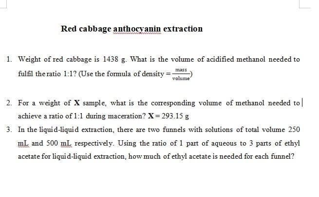 Red cabbage anthocyanin extraction
www
1. Weight of red cabbage is 1438 g. What is the volume of acidified methanol needed to
mass
fulfil the ratio 1:1? (Use the formula of density =;
volume
2. For a weight of X sample, what is the corresponding volume of methanol needed to|
achieve a ratio of 1:1 during maceration? X= 293.15 g
3. In the liquid-liquid extraction, there are two funnels with solutions of total volume 250
mL and 500 mL respectively. Using the ratio of 1 part of aqueous to 3 parts of ethyl
acetate for liquid-liquid extraction, how much of ethyl acetate is needed for each funnel?
