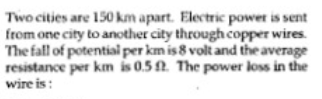 Two cities are 150 km apart. Electric power is sent
from one city to another city through copper wires.
The fall of potentiai per km is 8 volt and the average
resistance per km is 0.5 . The power loss in the
wire is :
