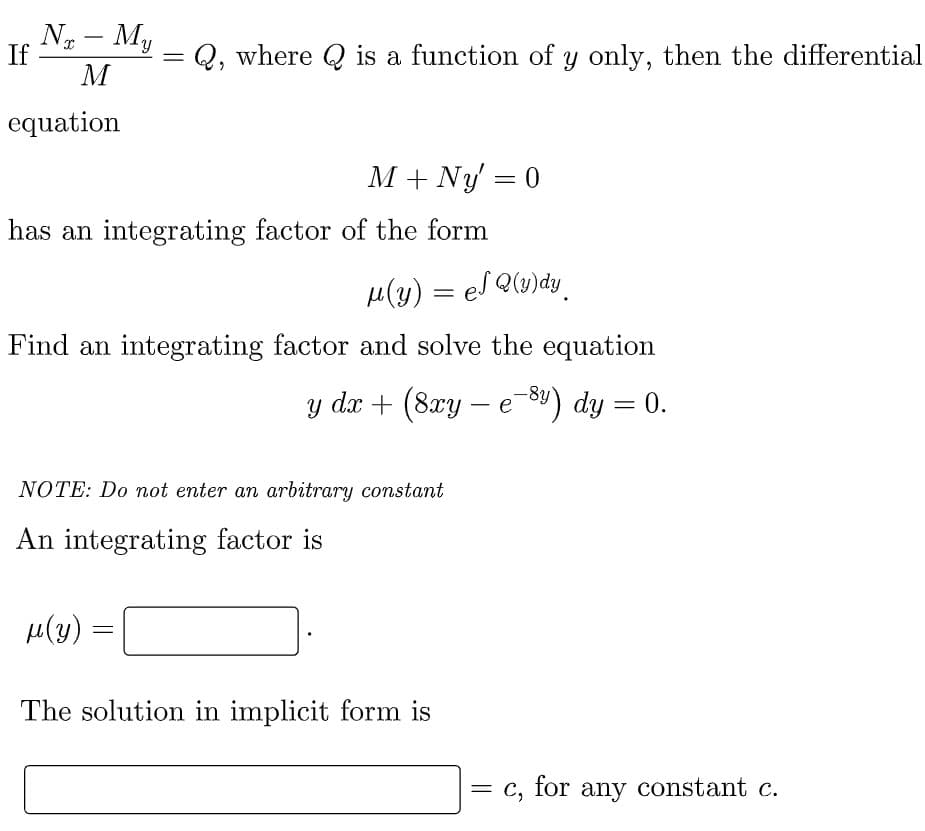 Nx - My
M
If
=
Q, where is a function of y only, then the differential
equation
M + Ny' = 0
has an integrating factor of the form
μ(y) = el Q(y)dy
Find an integrating factor and solve the equation
y dx + (8xy - e-8y) dy = 0.
NOTE: Do not enter an arbitrary constant
An integrating factor is
μ(y)
=
The solution in implicit form is
=
C, for any constant c.