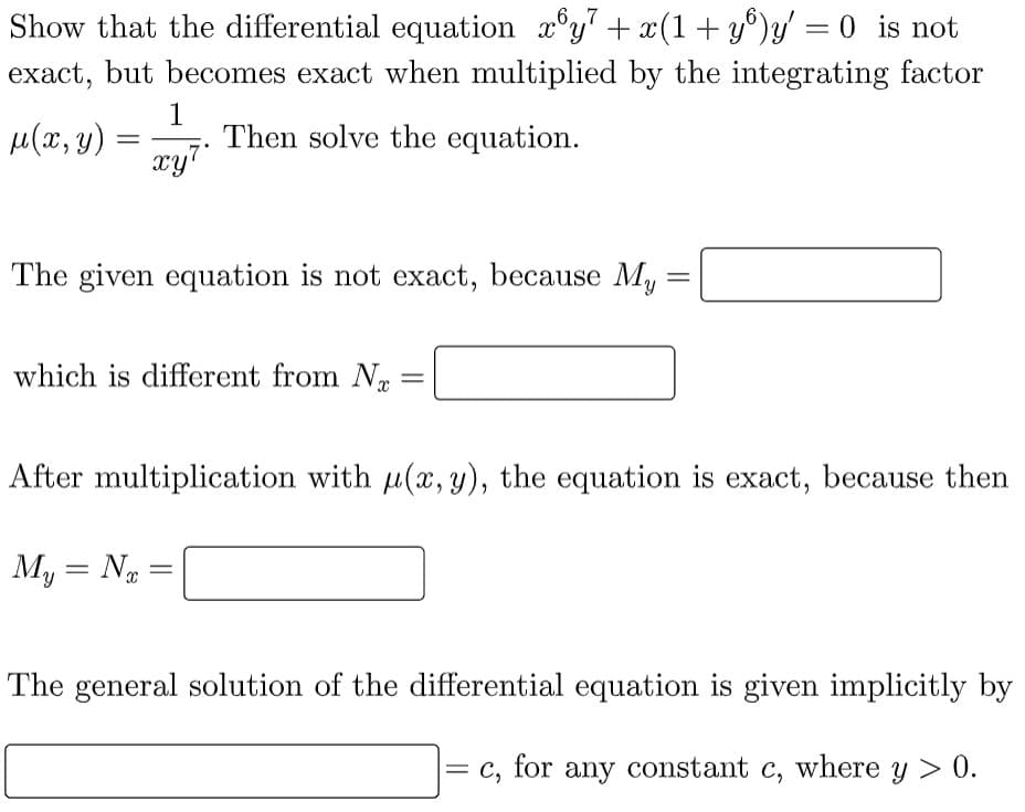 Show that the differential equation x³y² + x(1+yº)y'′ = 0 is not
exact, but becomes exact when multiplied by the integrating factor
1
μ(x, y)
Then solve the equation.
xy7
The given equation is not exact, because My
=
which is different from N
-
After multiplication with u(x, y), the equation is exact, because then
My = Nx
=
The general solution of the differential equation is given implicitly by
= C₂
for any constant c, where y > 0.