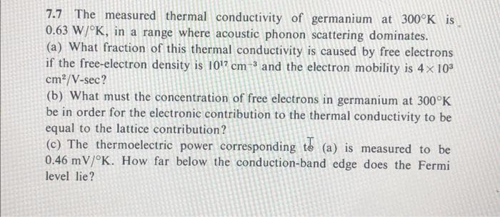7.7 The measured thermal conductivity of germanium at 300°K is
0.63 W/°K, in a range where acoustic phonon scattering dominates.
(a) What fraction of this thermal conductivity is caused by free electrons
if the free-electron density is 101" cm-³ and the electron mobility is 4x 10
cm2/V-sec?
(b) What must the concentration of free electrons in germanium at 300°K
be in order for the electronic contribution to the thermal conductivity to be
equal to the lattice contribution?
(c) The thermoelectric power corresponding te (a) is measured to be
0.46 mV/°K. How far below the conduction-band edge does the Fermi
level lie?

